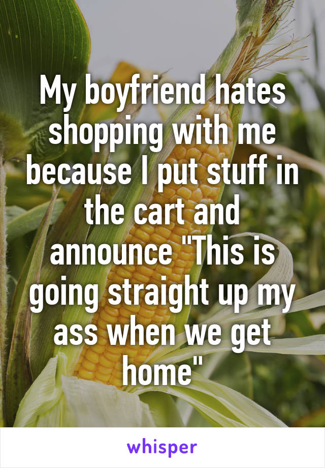 My boyfriend hates shopping with me because I put stuff in the cart and announce "This is going straight up my ass when we get home"