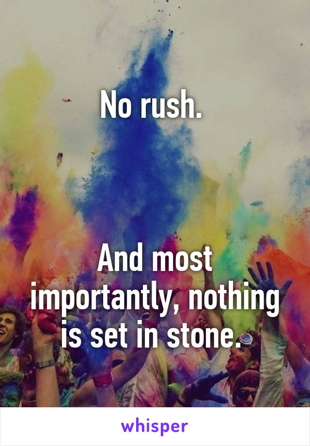 No rush. 



And most importantly, nothing is set in stone. 