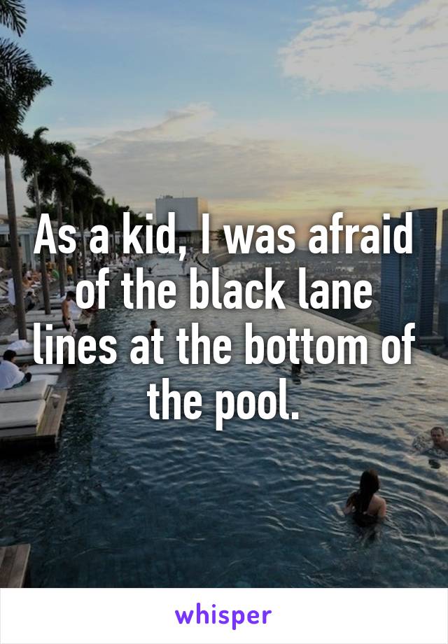 As a kid, I was afraid of the black lane lines at the bottom of the pool.