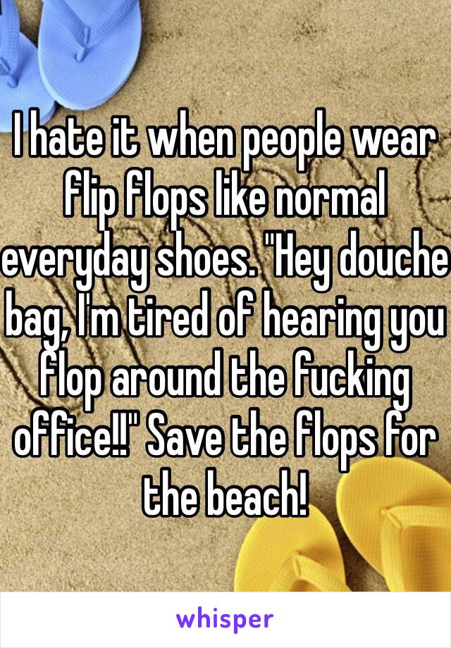 I hate it when people wear flip flops like normal everyday shoes. "Hey douche bag, I'm tired of hearing you flop around the fucking office!!" Save the flops for the beach! 