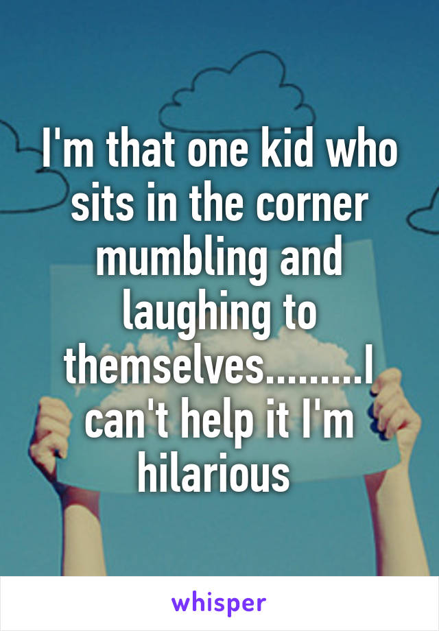 I'm that one kid who sits in the corner mumbling and laughing to themselves.........I can't help it I'm hilarious 