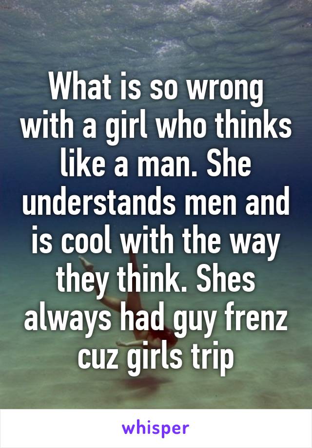 What is so wrong with a girl who thinks like a man. She understands men and is cool with the way they think. Shes always had guy frenz cuz girls trip