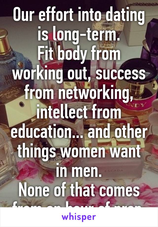 Our effort into dating is long-term.
Fit body from working out, success from networking, intellect from education... and other things women want in men.
None of that comes from an hour of prep.