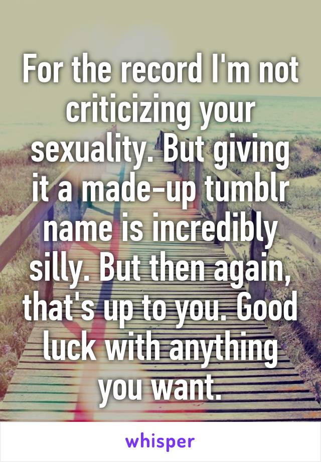 For the record I'm not criticizing your sexuality. But giving it a made-up tumblr name is incredibly silly. But then again, that's up to you. Good luck with anything you want.