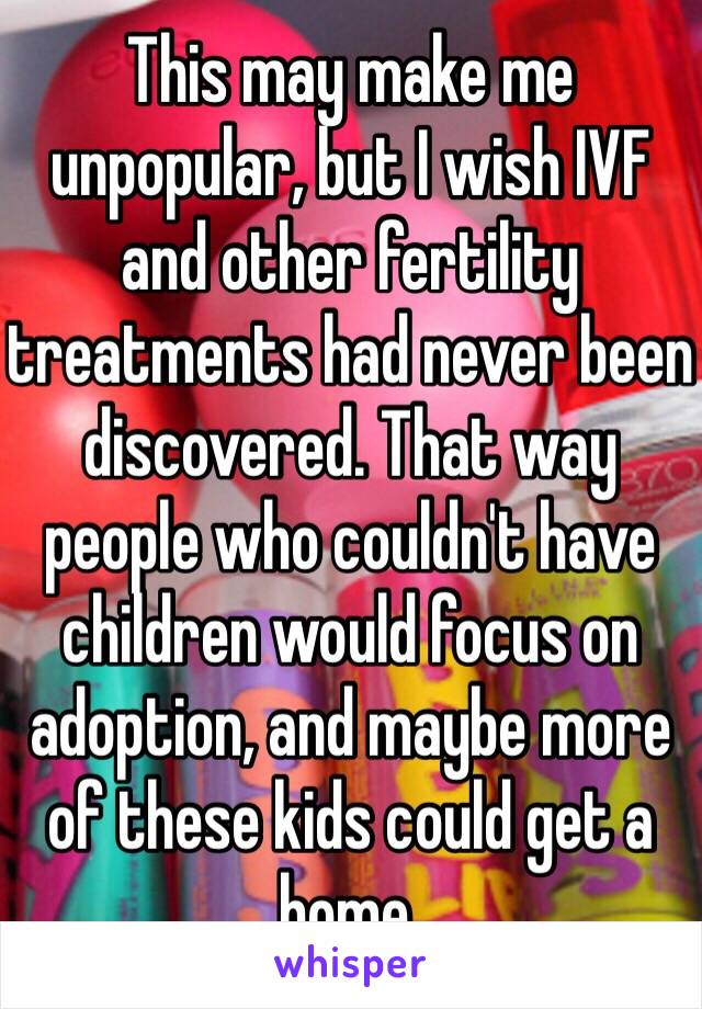 This may make me unpopular, but I wish IVF and other fertility treatments had never been discovered. That way people who couldn't have children would focus on adoption, and maybe more of these kids could get a home.