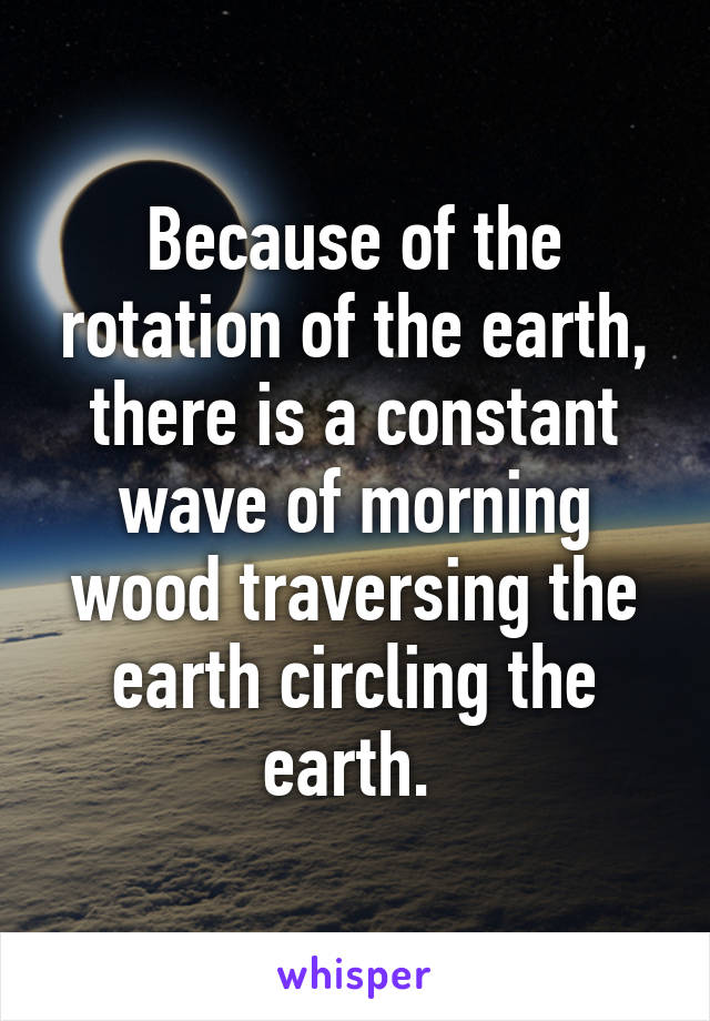 Because of the rotation of the earth, there is a constant wave of morning wood traversing the earth circling the earth. 