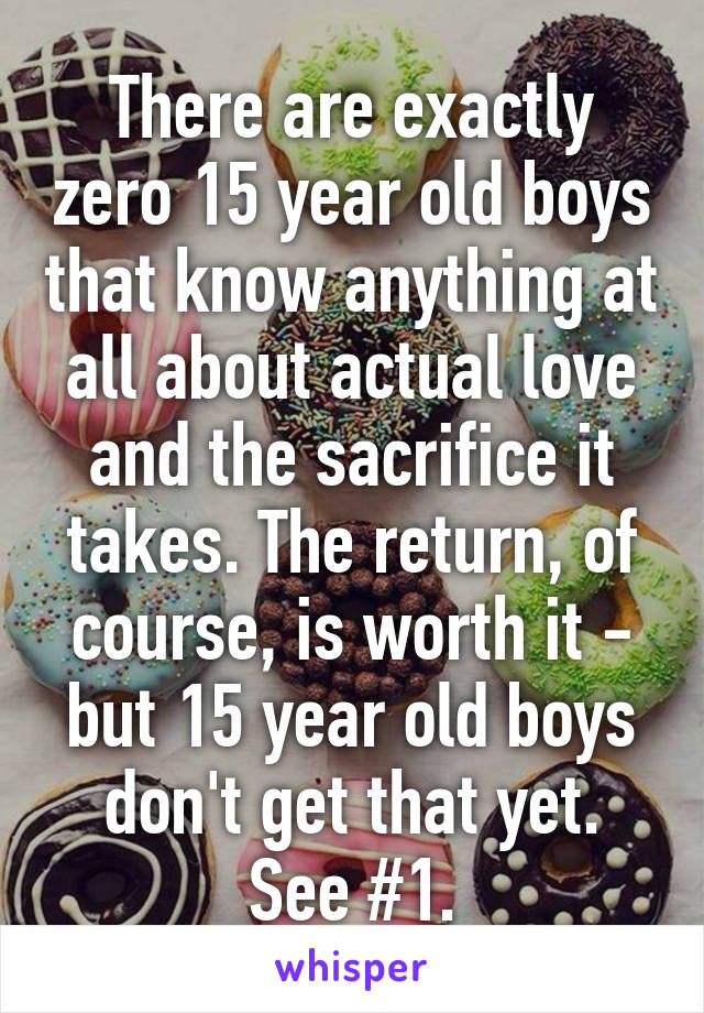 There are exactly zero 15 year old boys that know anything at all about actual love and the sacrifice it takes. The return, of course, is worth it - but 15 year old boys don't get that yet. See #1.