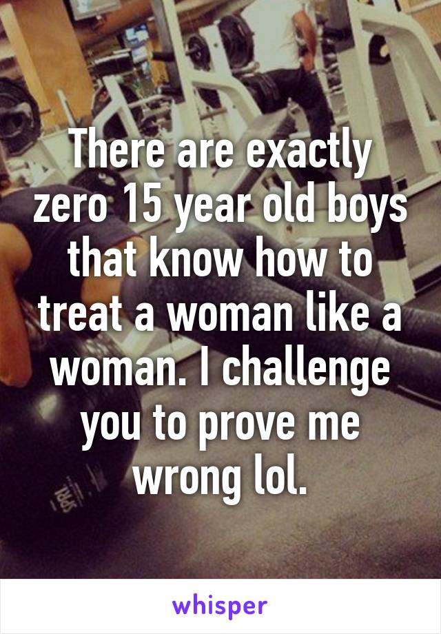 There are exactly zero 15 year old boys that know how to treat a woman like a woman. I challenge you to prove me wrong lol.