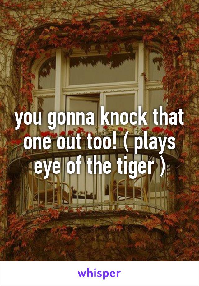 you gonna knock that one out too! ( plays eye of the tiger )