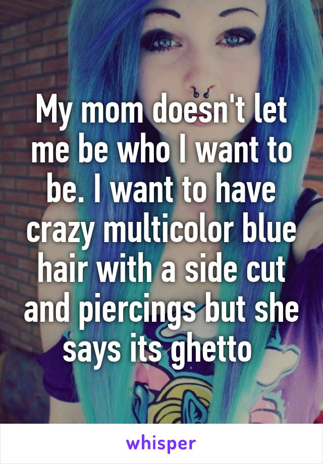 My mom doesn't let me be who I want to be. I want to have crazy multicolor blue hair with a side cut and piercings but she says its ghetto 