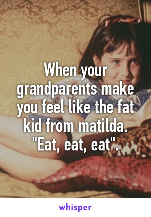 When your grandparents make you feel like the fat kid from matilda. "Eat, eat, eat".