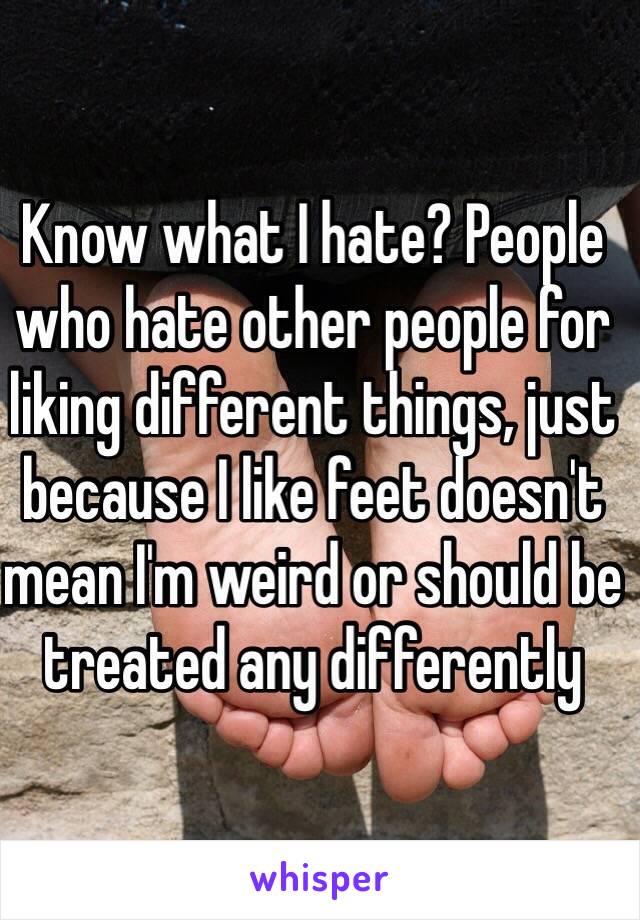 Know what I hate? People who hate other people for liking different things, just because I like feet doesn't mean I'm weird or should be treated any differently