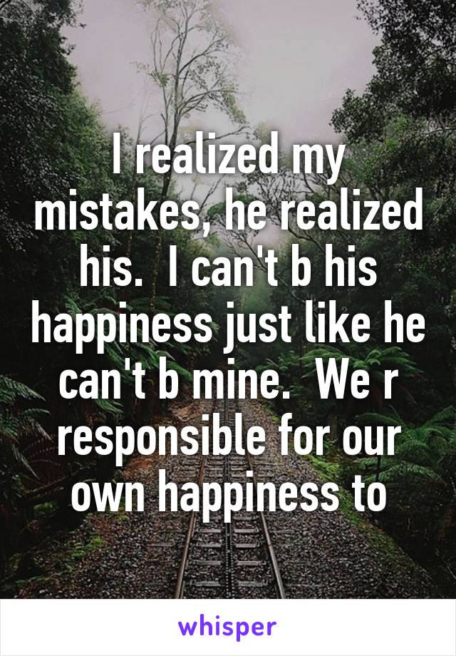 I realized my mistakes, he realized his.  I can't b his happiness just like he can't b mine.  We r responsible for our own happiness to