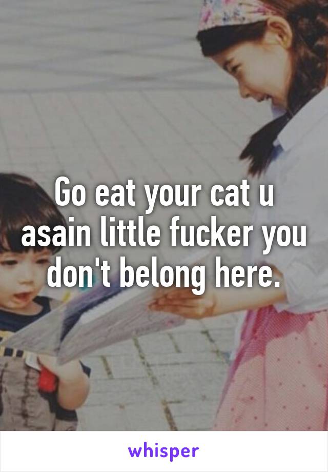 Go eat your cat u asain little fucker you don't belong here.