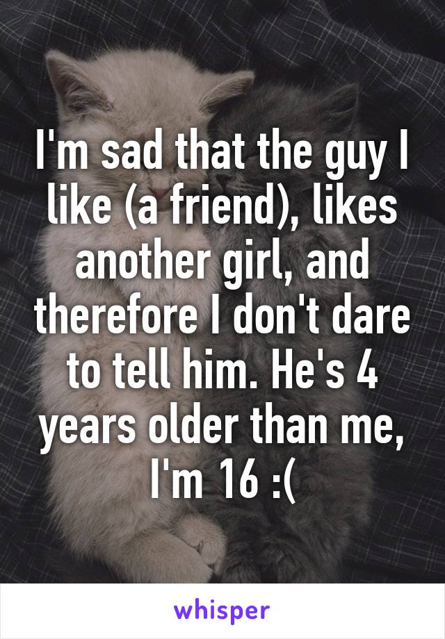 I'm sad that the guy I like (a friend), likes another girl, and therefore I don't dare to tell him. He's 4 years older than me, I'm 16 :(