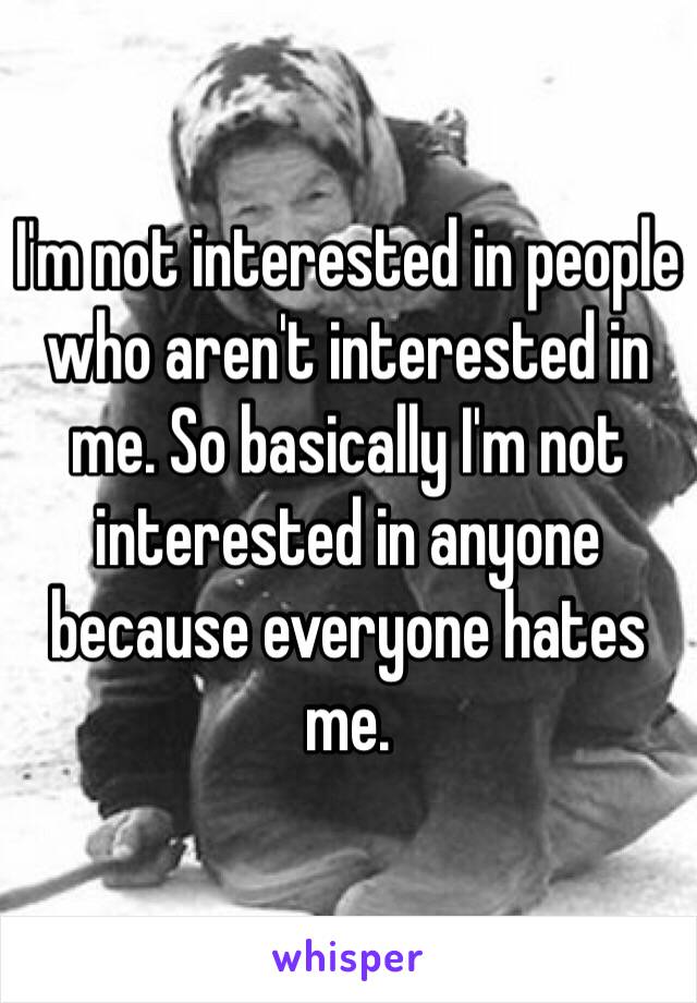 I'm not interested in people who aren't interested in me. So basically I'm not interested in anyone because everyone hates me.