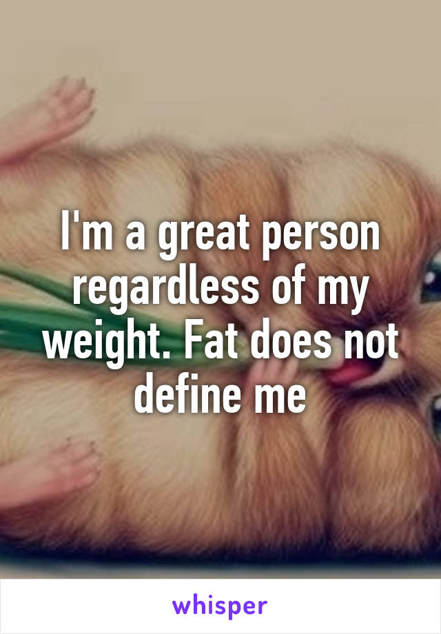 I'm a great person regardless of my weight. Fat does not define me