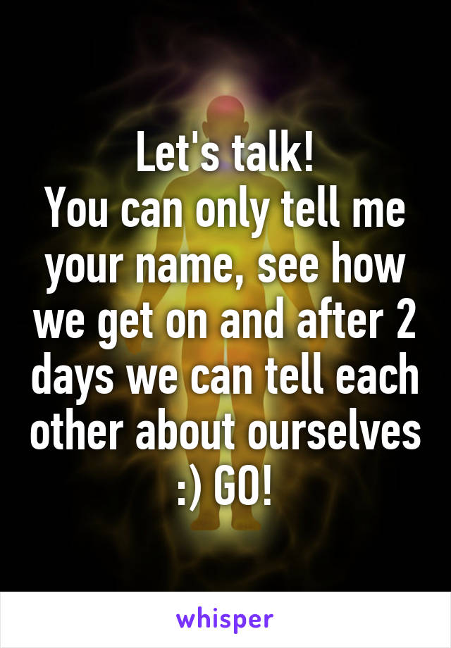 Let's talk!
You can only tell me your name, see how we get on and after 2 days we can tell each other about ourselves :) GO!