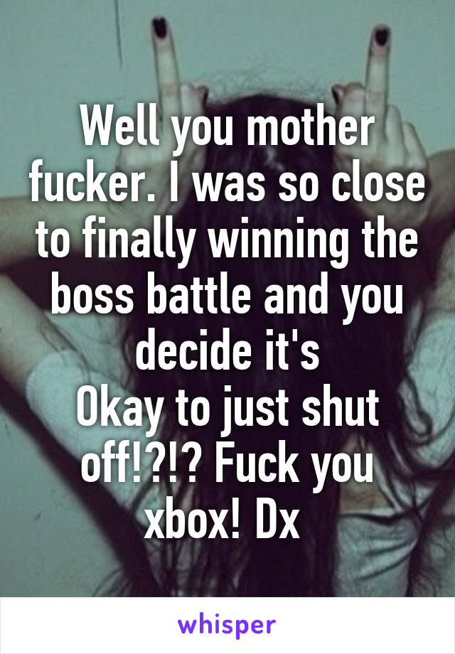 Well you mother fucker. I was so close to finally winning the boss battle and you decide it's
Okay to just shut off!?!? Fuck you xbox! Dx 