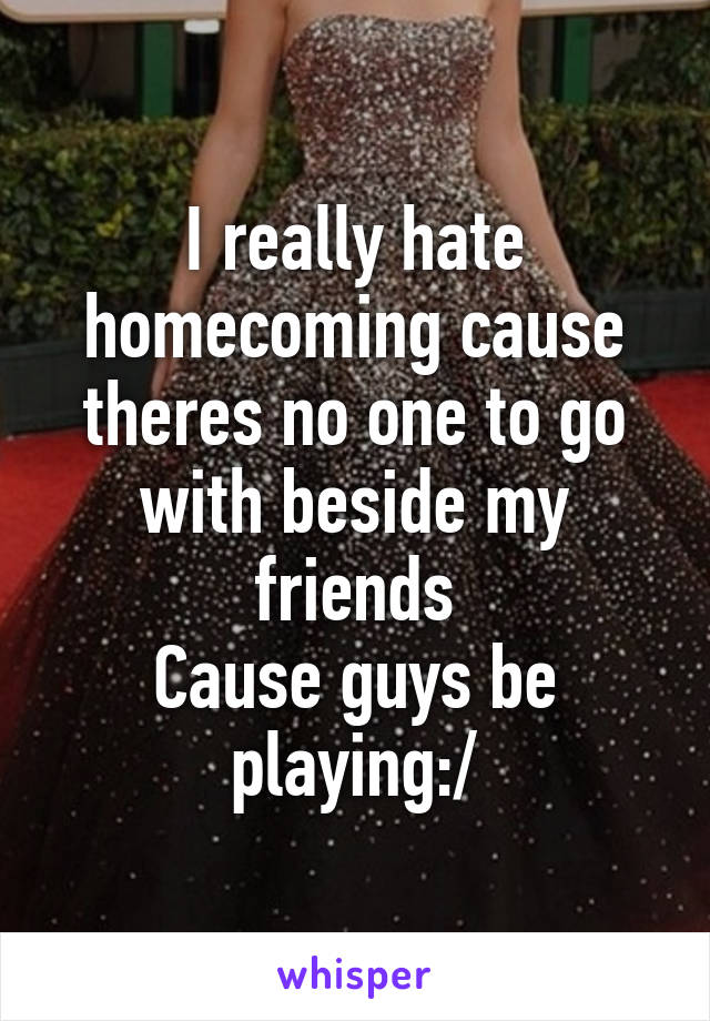 I really hate homecoming cause theres no one to go with beside my friends
Cause guys be playing:/