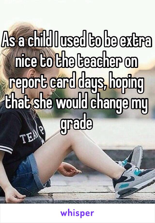 As a child I used to be extra nice to the teacher on report card days, hoping that she would change my grade