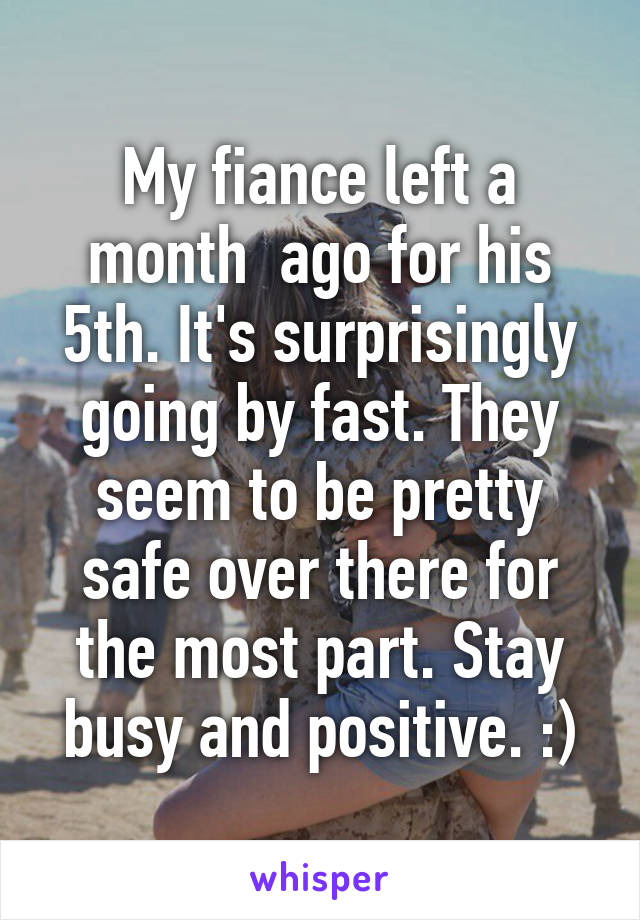 My fiance left a month  ago for his 5th. It's surprisingly going by fast. They seem to be pretty safe over there for the most part. Stay busy and positive. :)