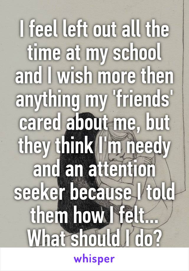 I feel left out all the time at my school and I wish more then anything my 'friends' cared about me, but they think I'm needy and an attention seeker because I told them how I felt... What should I do?