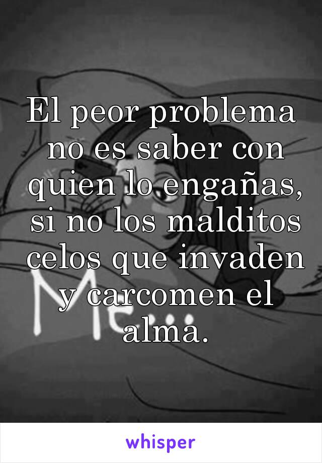 El peor problema no es saber con quien lo engañas, si no los malditos celos que invaden y carcomen el alma.