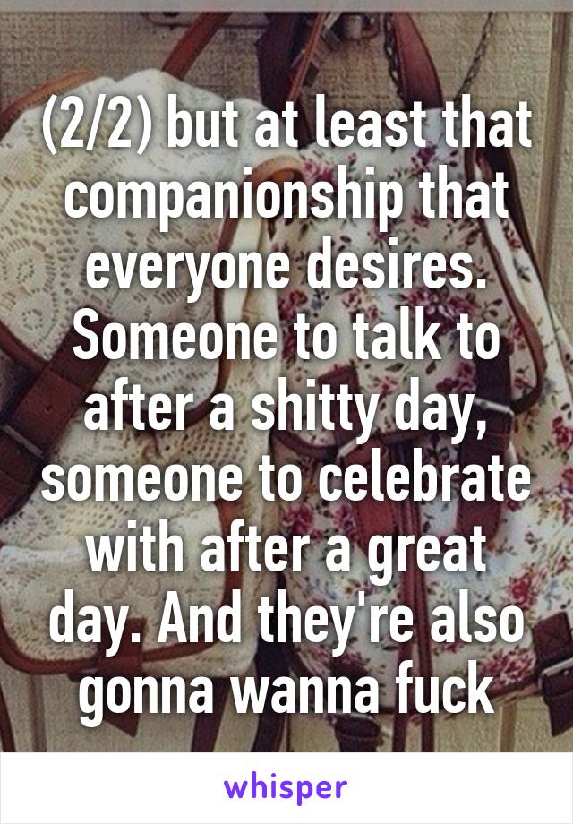 (2/2) but at least that companionship that everyone desires. Someone to talk to after a shitty day, someone to celebrate with after a great day. And they're also gonna wanna fuck