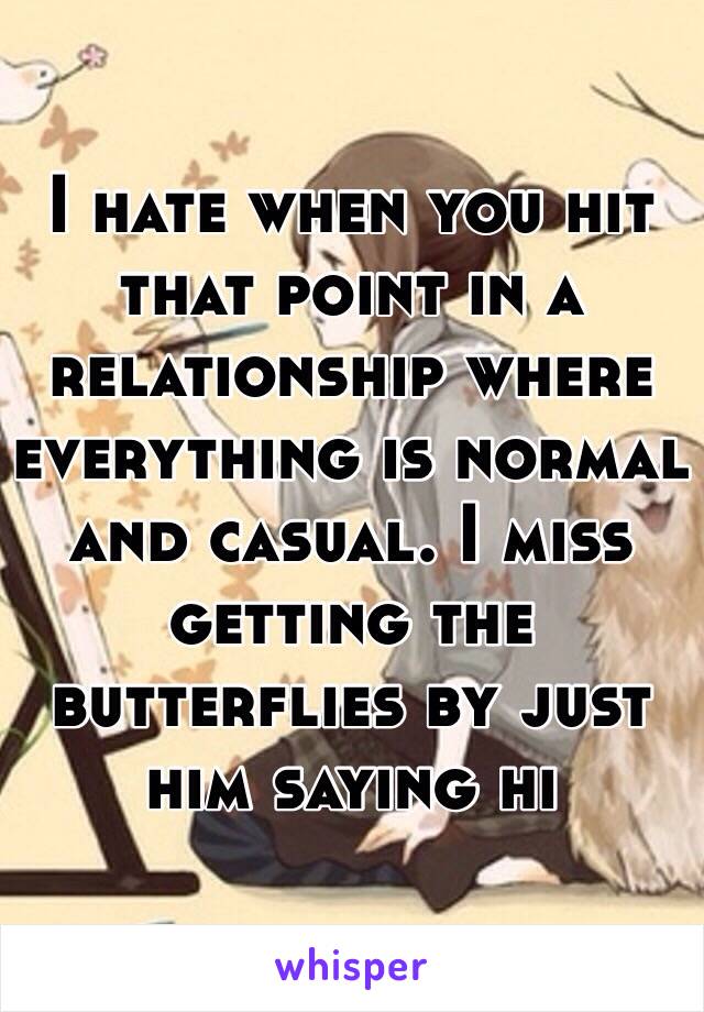 I hate when you hit that point in a relationship where everything is normal and casual. I miss getting the butterflies by just him saying hi