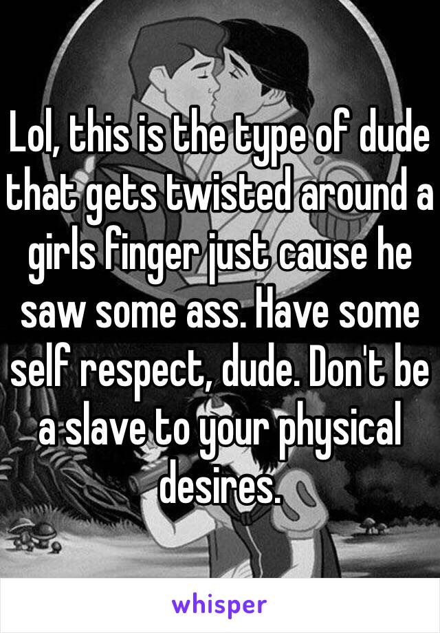 Lol, this is the type of dude that gets twisted around a girls finger just cause he saw some ass. Have some self respect, dude. Don't be a slave to your physical desires. 