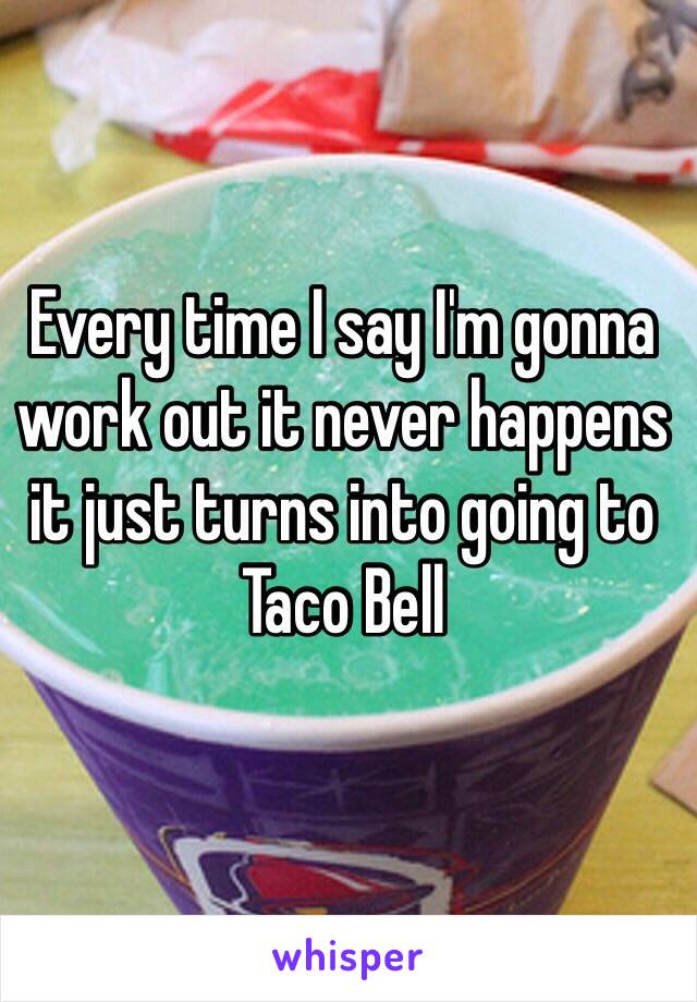 Every time I say I'm gonna work out it never happens it just turns into going to Taco Bell 