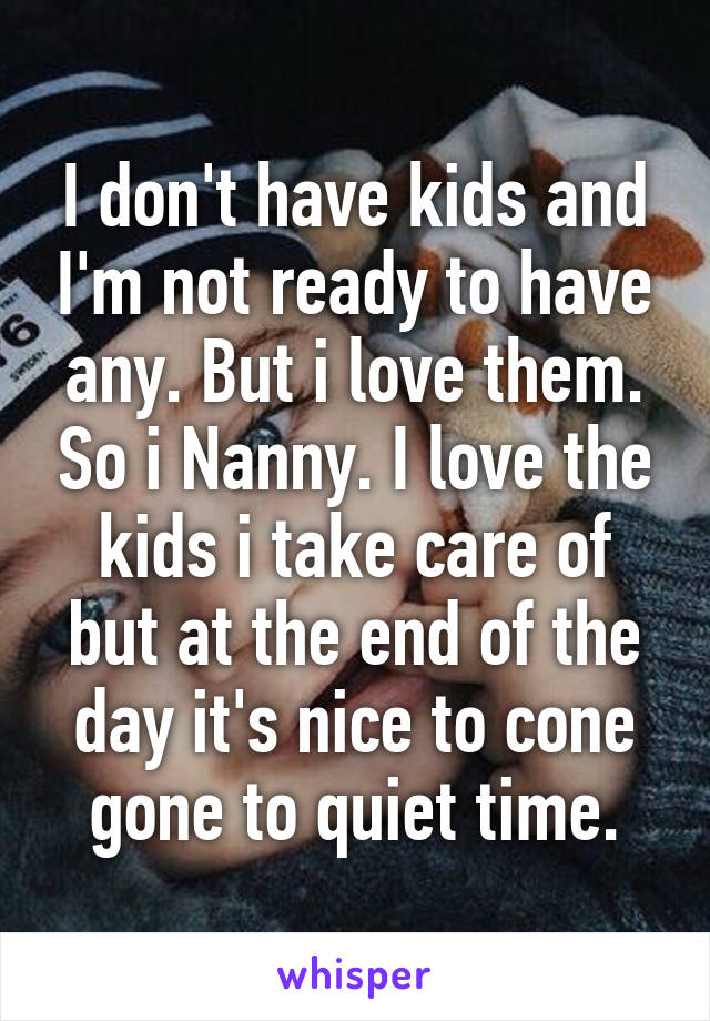 I don't have kids and I'm not ready to have any. But i love them. So i Nanny. I love the kids i take care of but at the end of the day it's nice to cone gone to quiet time.