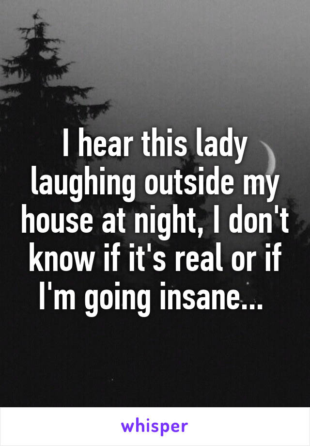 I hear this lady laughing outside my house at night, I don't know if it's real or if I'm going insane... 