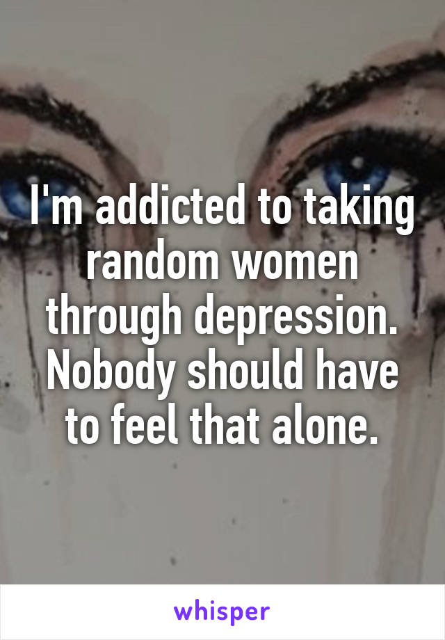 I'm addicted to taking random women through depression. Nobody should have to feel that alone.