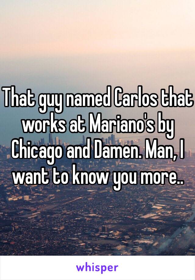 That guy named Carlos that works at Mariano's by Chicago and Damen. Man, I want to know you more..