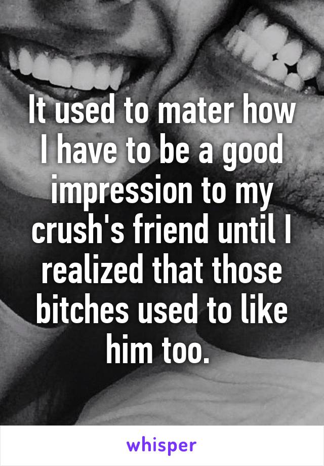 It used to mater how I have to be a good impression to my crush's friend until I realized that those bitches used to like him too. 