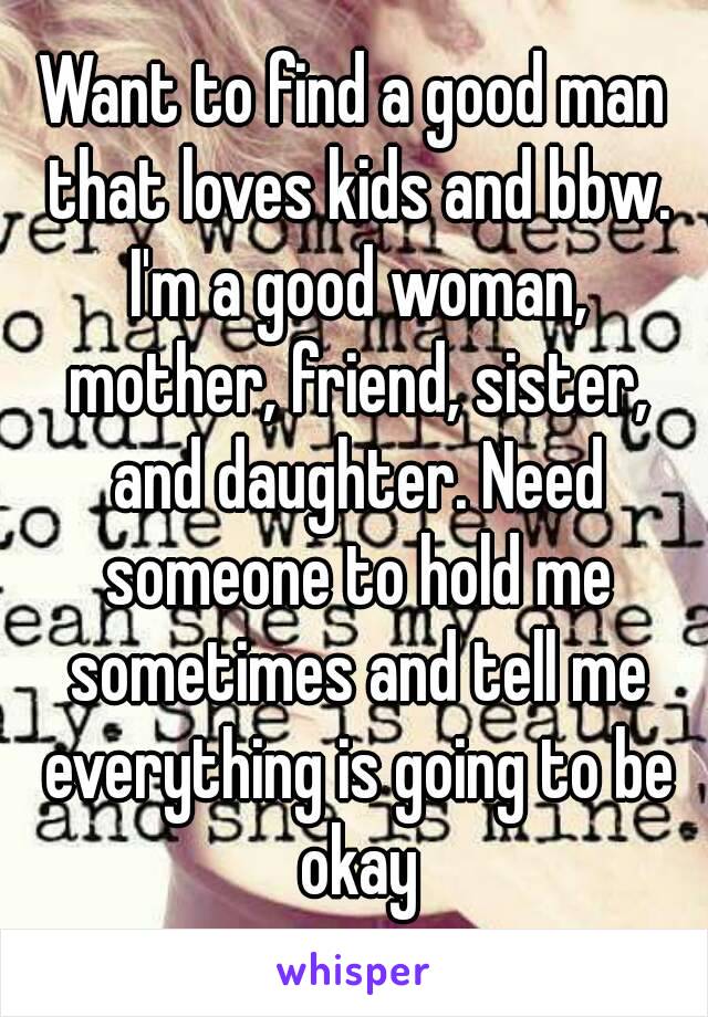 Want to find a good man that loves kids and bbw. I'm a good woman, mother, friend, sister, and daughter. Need someone to hold me sometimes and tell me everything is going to be okay