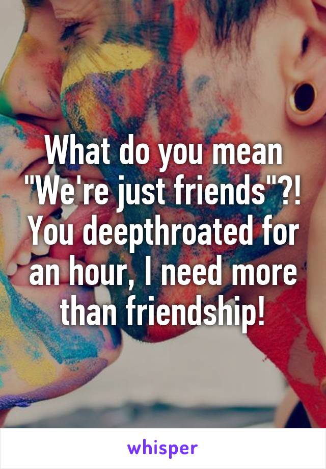 What do you mean "We're just friends"?! You deepthroated for an hour, I need more than friendship!