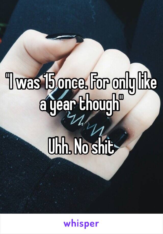 "I was 15 once. For only like a year though"

Uhh. No shit 