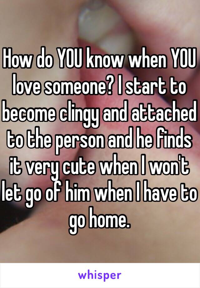 How do YOU know when YOU love someone? I start to become clingy and attached to the person and he finds it very cute when I won't let go of him when I have to go home. 