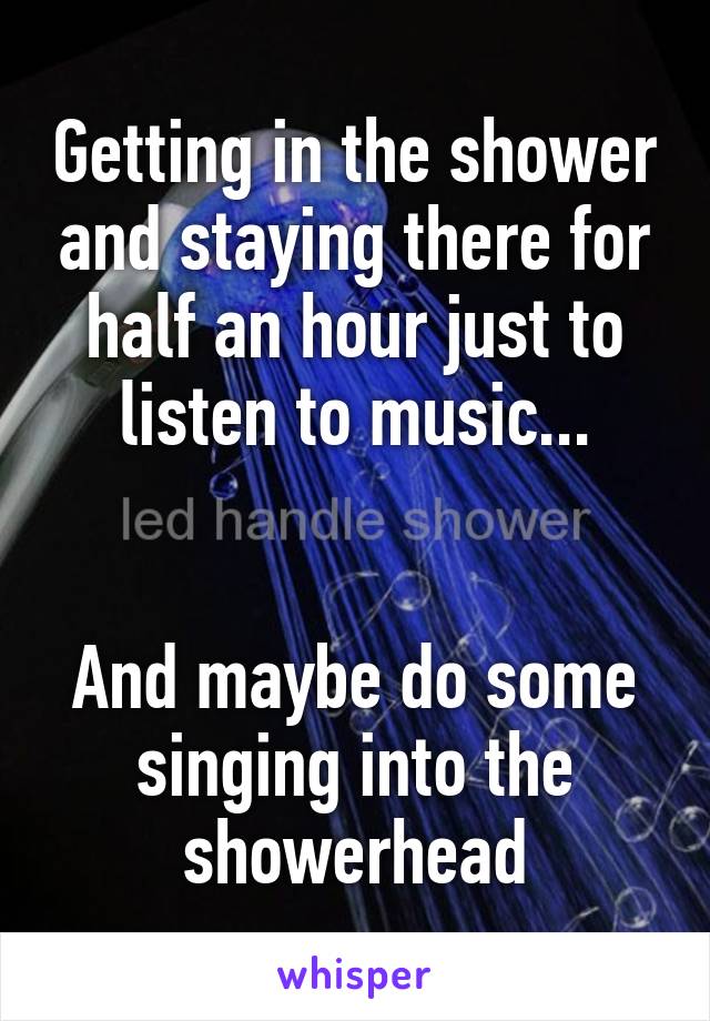 Getting in the shower and staying there for half an hour just to listen to music...


And maybe do some singing into the showerhead