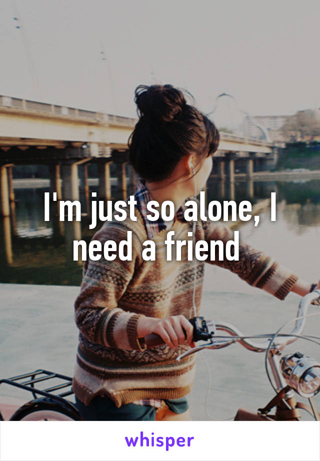 I'm just so alone, I need a friend 