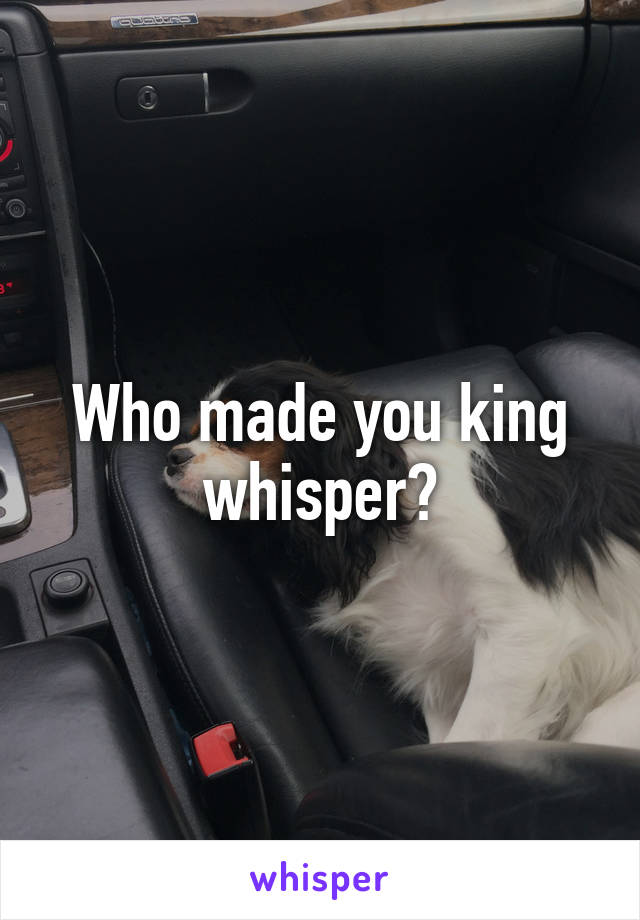 Who made you king whisper?