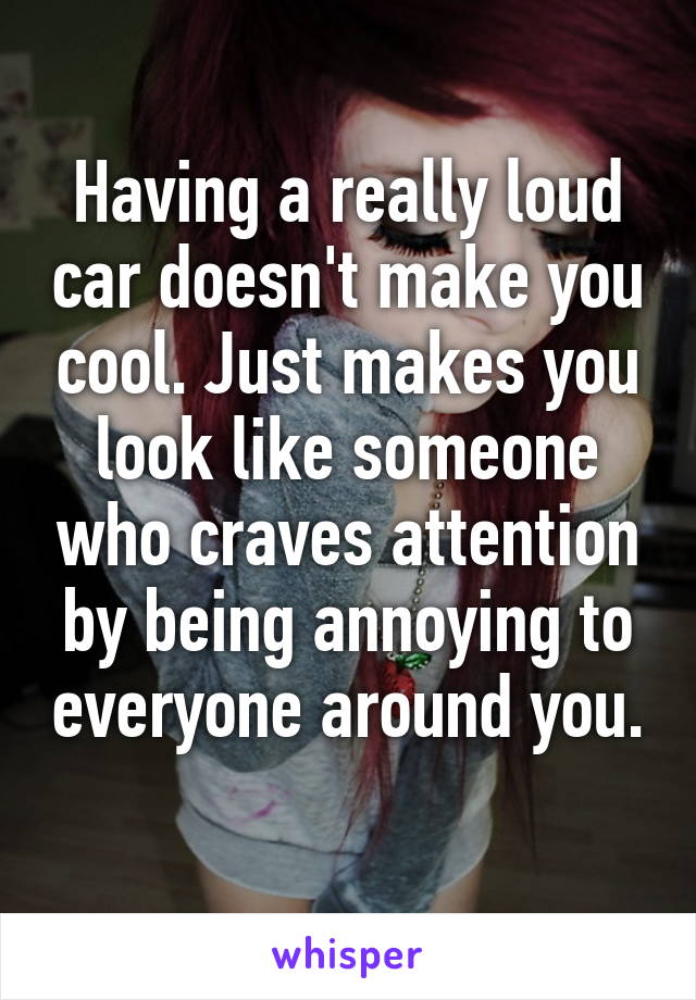 Having a really loud car doesn't make you cool. Just makes you look like someone who craves attention by being annoying to everyone around you. 