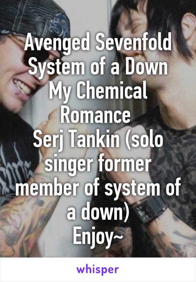 Avenged Sevenfold
System of a Down
My Chemical Romance 
Serj Tankin (solo singer former member of system of a down)
Enjoy~