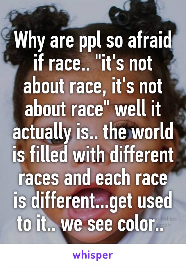 Why are ppl so afraid if race.. "it's not about race, it's not about race" well it actually is.. the world is filled with different races and each race is different...get used to it.. we see color.. 