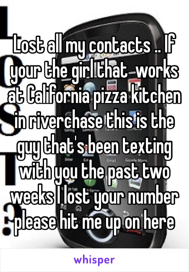 Lost all my contacts .. If your the girl that  works at California pizza kitchen in riverchase this is the guy that's been texting with you the past two weeks I lost your number please hit me up on here 