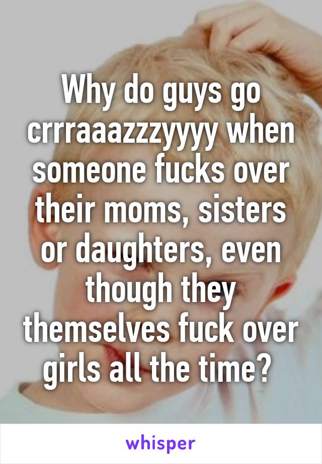 Why do guys go crrraaazzzyyyy when someone fucks over their moms, sisters or daughters, even though they themselves fuck over girls all the time? 