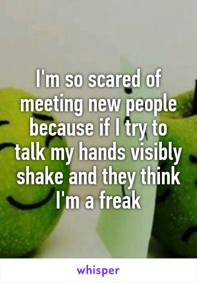 I'm so scared of meeting new people because if I try to talk my hands visibly shake and they think I'm a freak